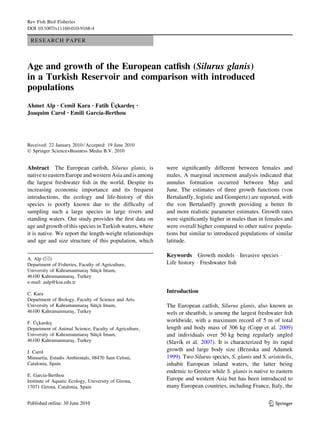 Rev Fish Biol Fisheries
DOI 10.1007/s11160-010-9168-4

 RESEARCH PAPER



Age and growth of the European catﬁsh (Silurus glanis)
in a Turkish Reservoir and comparison with introduced
populations
                               ¨¸
Ahmet Alp • Cemil Kara • Fatih Uckardes
                                      ¸               •

Joaquim Carol             ´
              • Emili Garcıa-Berthou




Received: 22 January 2010 / Accepted: 19 June 2010
Ó Springer Science+Business Media B.V. 2010


Abstract The European catﬁsh, Silurus glanis, is          were signiﬁcantly different between females and
native to eastern Europe and western Asia and is among    males. A marginal increment analysis indicated that
the largest freshwater ﬁsh in the world. Despite its      annulus formation occurred between May and
increasing economic importance and its frequent           June. The estimates of three growth functions (von
introductions, the ecology and life-history of this       Bertalanffy, logistic and Gompertz) are reported, with
species is poorly known due to the difﬁculty of           the von Bertalanffy growth providing a better ﬁt
sampling such a large species in large rivers and         and more realistic parameter estimates. Growth rates
standing waters. Our study provides the ﬁrst data on      were signiﬁcantly higher in males than in females and
age and growth of this species in Turkish waters, where   were overall higher compared to other native popula-
it is native. We report the length-weight relationships   tions but similar to introduced populations of similar
and age and size structure of this population, which      latitude.

                                                          Keywords Growth models Á Invasive species Á
A. Alp (&)
Department of Fisheries, Faculty of Agriculture,          Life history Á Freshwater ﬁsh
                            ¸ ¨ ¸¨
University of Kahramanmaras Sutcu Imam,
46100 Kahramanmaras , Turkey
                     ¸
e-mail: aalp@ksu.edu.tr

C. Kara                                                   Introduction
Department of Biology, Faculty of Science and Arts,
                           ¸ ¨ ¸¨
University of Kahramanmaras Sutcu Imam,                   The European catﬁsh, Silurus glanis, also known as
46100 Kahramanmaras , Turkey
                    ¸                                     wels or sheatﬁsh, is among the largest freshwater ﬁsh
   ¨¸
F. Uckardes¸                                              worldwide, with a maximum record of 5 m of total
Department of Animal Science, Faculty of Agriculture,     length and body mass of 306 kg (Copp et al. 2009)
                          ¸ ¨ ¸¨
University of Kahramanmaras Sutcu Imam,                   and individuals over 50 kg being regularly angled
46100 Kahramanmaras , Turkey
                    ¸                                          ´
                                                          (Slavık et al. 2007). It is characterized by its rapid
J. Carol                                                  growth and large body size (Brzuska and Adamek
Minuartia, Estudis Ambientals, 08470 Sant Celoni,         1999). Two Silurus species, S. glanis and S. aristotelis,
Catalonia, Spain                                          inhabit European inland waters, the latter being
                                                          endemic to Greece while S. glanis is native to eastern
         ´
E. Garcıa-Berthou
Institute of Aquatic Ecology, University of Girona,       Europe and western Asia but has been introduced to
17071 Girona, Catalonia, Spain                            many European countries, including France, Italy, the


                                                                                                        123
 