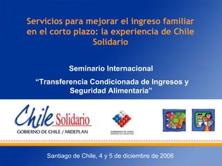 Servicios para mejorar el ingreso familiar
en el corto plazo: la experiencia de Chile
Solidario
Seminario Internacional
“Transferencia Condicionada de Ingresos y
Seguridad Alimentaria”
Santiago de Chile, 4 y 5 de diciembre de 2006
 