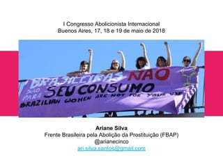 Olá!
Ariane Silva
Frente Brasileira pela Abolição da Prostituição (FBAP)
@arianecinco
ari.silva.santos@gmail.com
I Congresso Abolicionista Internacional
Buenos Aires, 17, 18 e 19 de maio de 2018
 