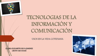 TECNOLOGIAS DE LA
INFORMACIÓN Y
COMUNICACIÓN
USOS EN LA VIDA COTIDIANA
GLORIA ELIZABETH SILVA JIMENEZ
GRUPO M01S3AI6
 