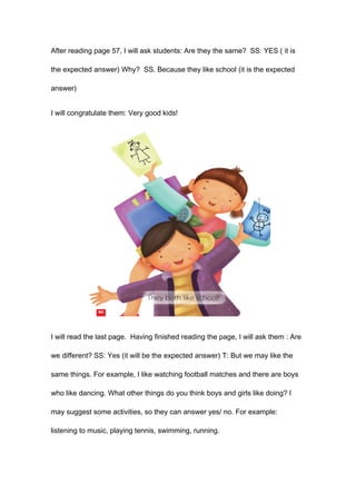 After reading page 57, I will ask students: Are they the same? SS: YES ( it is
the expected answer) Why? SS. Because they like school (it is the expected
answer)
I will congratulate them: Very good kids!
I will read the last page. Having finished reading the page, I will ask them : Are
we different? SS: Yes (it will be the expected answer) T: But we may like the
same things. For example, I like watching football matches and there are boys
who like dancing. What other things do you think boys and girls like doing? I
may suggest some activities, so they can answer yes/ no. For example:
listening to music, playing tennis, swimming, running.
 
