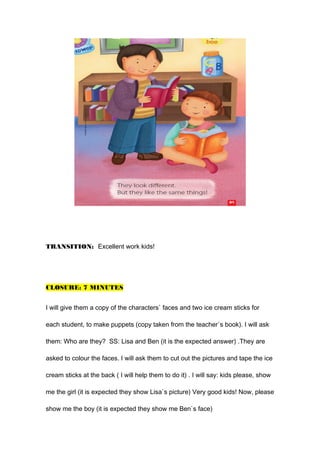 TRANSITION: Excellent work kids!
CLOSURE: 7 MINUTES
I will give them a copy of the characters` faces and two ice cream sticks for
each student, to make puppets (copy taken from the teacher`s book). I will ask
them: Who are they? SS: Lisa and Ben (it is the expected answer) .They are
asked to colour the faces. I will ask them to cut out the pictures and tape the ice
cream sticks at the back ( I will help them to do it) . I will say: kids please, show
me the girl (it is expected they show Lisa`s picture) Very good kids! Now, please
show me the boy (it is expected they show me Ben`s face)
 