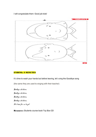 I will congratulate them: Good job kids!
ENDING: 3 MINUTES
It`s time to wash your hands but before leaving, let`s sing the Goodbye song
(the same they are used to singing with their teacher)
Goodbye, children
Goodbye, children,
Goodbye, children,
Goodbye, children,
It’s time for us to go!
Resource: Students course book Toy Box CD
 