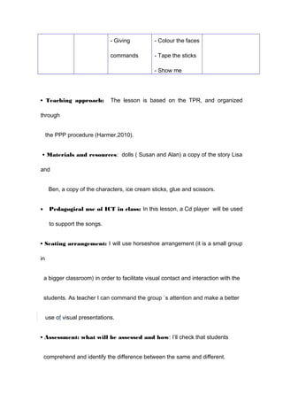 - Giving
commands
- Colour the faces
- Tape the sticks
- Show me
• Teaching approach: The lesson is based on the TPR, and organized
through
the PPP procedure (Harmer,2010).
• Materials and resources: dolls ( Susan and Alan) a copy of the story Lisa
and
Ben, a copy of the characters, ice cream sticks, glue and scissors.
• Pedagogical use of ICT in class: In this lesson, a Cd player will be used
to support the songs.
• Seating arrangement: I will use horseshoe arrangement (it is a small group
in
a bigger classroom) in order to facilitate visual contact and interaction with the
students. As teacher I can command the group `s attention and make a better
use of visual presentations.
• Assessment: what will be assessed and how: I’ll check that students
comprehend and identify the difference between the same and different.
 
