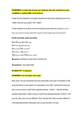 PURPOSE: to start the lesson, get students into the mood for work,
establish a comfortable environment
I’ll get into the classroom and greet students (as they have already known me) :
“Hello! How are you today?” EA: “Hello!”
I’ll ask students to sit down and we’ll sing the usual welcome song (the same
they are used to singing with their teacher at the beginning of the lesson):
Good morning, good morning
Good Morning, Good Morning
Good morning, good morning.
How are you? How are you?
My name is… My name is…
What’s your name? What’s your name?
Resource: Students course book Toy Box CD
Transition: “Very good kids!
WARM UP : 5 minutes.
PURPOSE: To introduce the topic
Now, look! Do you remember the story about Ben and Lisa? my friends? (I will
show the book´s cover again) It is expected to say YES. I will point to Lisa and
ask: Is Lisa a boy or a girl? (the expected answer : A girl!). I will ask another
question about Ben: Is Ben a boy or a girl? (the expected answer: A Boy!). I will
say: So, Ben and Lisa are different. And I will ask kids: Why are they different?
( the expected answer: Because Lisa is a girl and Ben is a boy)
 