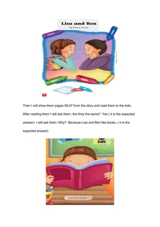 Then I will show them pages 56-57 from the story and read them to the kids.
After reading them I will ask them: Are they the same? Yes ( it is the expected
answer) I will ask them: Why? Because Lisa and Ben like books. ( it is the
expected answer)
 