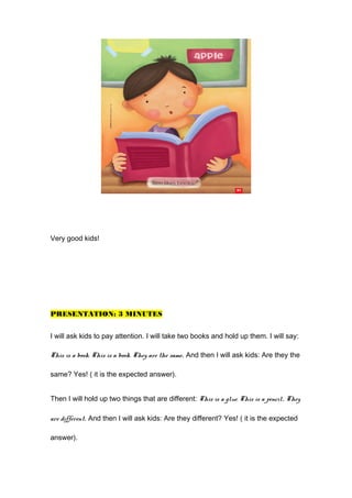 Very good kids!
PRESENTATION: 3 MINUTES
I will ask kids to pay attention. I will take two books and hold up them. I will say:
This is a book. This is a book. They are the same. And then I will ask kids: Are they the
same? Yes! ( it is the expected answer).
Then I will hold up two things that are different: This is a glue. This is a pencil. They
are different. And then I will ask kids: Are they different? Yes! ( it is the expected
answer).
 