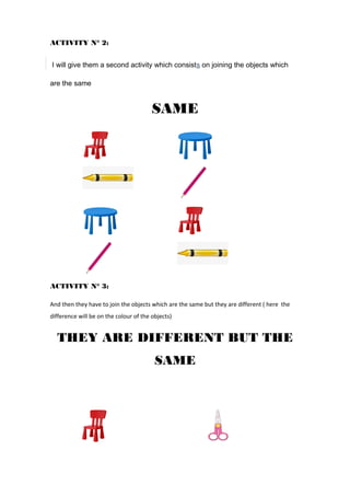 ACTIVITY N° 2:
I will give them a second activity which consists on joining the objects which
are the same
SAME
ACTIVITY N° 3:
And then they have to join the objects which are the same but they are different ( here the
difference will be on the colour of the objects)
THEY ARE DIFFERENT BUT THE
SAME
 