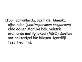 Balın antibiyotiklere dirençli bakterilere karşı aktivitesi ve antibiyotik tedavisine yanıt vermeyen yara enfeksiyonlarının tedavisinde başarılı bir şekilde uygulanması, modern tıpta balın antibakteriyel bir ajan olarak dikkat çekmesine yol açmıştır.Balın geniş spektrumlu antibakteriyel aktivitesi, bir çok faktöre bağlıdır.	