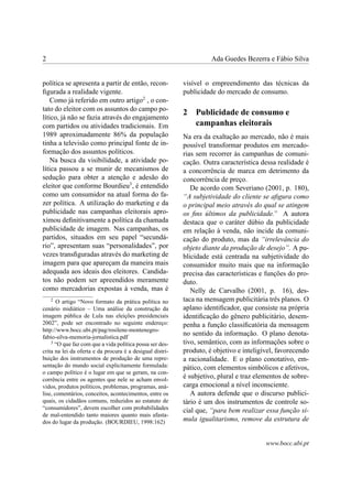 2 Ada Guedes Bezerra e Fábio Silva
política se apresenta a partir de então, recon-
ﬁgurada a realidade vigente.
Como já referido em outro artigo2
, o con-
tato do eleitor com os assuntos do campo po-
lítico, já não se fazia através do engajamento
com partidos ou atividades tradicionais. Em
1989 aproximadamente 86% da população
tinha a televisão como principal fonte de in-
formação dos assuntos políticos.
Na busca da visibilidade, a atividade po-
lítica passou a se munir de mecanismos de
sedução para obter a atenção e adesão do
eleitor que conforme Bourdieu3
, é entendido
como um consumidor na atual forma do fa-
zer política. A utilização do marketing e da
publicidade nas campanhas eleitorais apro-
ximou deﬁnitivamente a política da chamada
publicidade de imagem. Nas campanhas, os
partidos, situados em seu papel “secundá-
rio”, apresentam suas “personalidades”, por
vezes transﬁguradas através do marketing de
imagem para que apareçam da maneira mais
adequada aos ideais dos eleitores. Candida-
tos não podem ser apreendidos meramente
como mercadorias expostas à venda, mas é
2
O artigo “Novo formato da prática política no
cenário midiático – Uma análise da construção da
imagem pública de Lula nas eleições presidenciais
2002”, pode ser encontrado no seguinte endereço:
http://www.bocc.ubi.pt/pag/rosilene-montenegro-
fabio-silva-memoria-jornalistica.pdf
3
“O que faz com que a vida política possa ser des-
crita na lei da oferta e da procura é a desigual distri-
buição dos instrumentos de produção de uma repre-
sentação do mundo social explicitamente formulada:
o campo político é o lugar em que se geram, na con-
corrência entre os agentes que nele se acham envol-
vidos, produtos políticos, problemas, programas, aná-
lise, comentários, conceitos, acontecimentos, entre os
quais, os cidadãos comuns, reduzidos ao estatuto de
“consumidores”, devem escolher com probabilidades
de mal-entendido tanto maiores quanto mais afasta-
dos do lugar da produção. (BOURDIEU, 1998:162)
visível o empreendimento das técnicas da
publicidade do mercado de consumo.
2 Publicidade de consumo e
campanhas eleitorais
Na era da exaltação ao mercado, não é mais
possível transformar produtos em mercado-
rias sem recorrer às campanhas de comuni-
cação. Outra característica dessa realidade é
a concorrência de marca em detrimento da
concorrência de preço.
De acordo com Severiano (2001, p. 180),
“A subjetividade do cliente se aﬁgura como
o principal meio através do qual se atingem
os ﬁns últimos da publicidade.” A autora
destaca que o caráter dúbio da publicidade
em relação à venda, não incide da comuni-
cação do produto, mas da “irrelevância do
objeto diante da produção de desejo”. A pu-
blicidade está centrada na subjetividade do
consumidor muito mais que na informação
precisa das características e funções do pro-
duto.
Nelly de Carvalho (2001, p. 16), des-
taca na mensagem publicitária três planos. O
aplano identiﬁcador, que consiste na própria
identiﬁcação do gênero publicitário, desem-
penha a função classiﬁcatória da mensagem
no sentido da informação. O plano denota-
tivo, semântico, com as informações sobre o
produto, é objetivo e inteligível, favorecendo
a racionalidade. E o plano conotativo, em-
pático, com elementos simbólicos e afetivos,
é subjetivo, plural e traz elementos de sobre-
carga emocional a nível inconsciente.
A autora defende que o discurso publici-
tário é um dos instrumentos de controle so-
cial que, “para bem realizar essa função si-
mula igualitarismo, remove da estrutura de
www.bocc.ubi.pt
 
