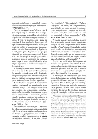 O marketing político e a importância da imagem-marca 3
superfície os indicadores autoridade e poder,
substituindo-os pela linguagem da sedução.”
(CARVALHO, p.17).
Para ela, isso ocorre através de três vias: 1
pela via psicológica – revela a eﬁcácia da pu-
blicidade, consiste no sentido erótico do jogo
de palavras, isso no sentido psicanalítico do
termo; 2 pela via antropológica – parte da
premissa da irracionalidade do receptor. O
jogo simbólico dos signos reaviva arquétipos
coletivos ocultos e fundamentais escamote-
ando a barreira da consciência e 3 pela via
sociológica – parte da premissa de que por
não se dirigir a ninguém em especial, dirige-
se a cada um em particular proporcionando
ao mesmo tempo o sentimento de pertencer
a um grupo, a uma coletividade dada pelos
frágeis laços entre os habitantes das socieda-
des industriais.
A mensagem publicitária, portanto, infere
sobre os desejos dos consumidores, através
da sedução, criando uma visão fascinada,
instiga o desejo que atua como motivação de
ação por parte do consumidor, muito mais do
que a necessidade real de obter o produto.
A construção da imagem e da marca de um
produto corresponde ao atendimento desse
constante desejo. “As imagens associadas
aos produtos são relacionadas simbolica-
mente pelo consumidor à imagem de si per-
cebida e pretendida. O consumidor procura
escolher produtos e marcas que reforcem a
identidade de imagem desejada, caracteri-
zando atributos sociais distintivos”. (Sil-
veira, 2000, p. 126)
É o elemento da identiﬁcação. O consumi-
dor não quer apenas suprir uma necessidade
real, é crucial que o produto também tenha a
sua “cara”. O que promove essa identiﬁca-
ção entre produto e consumidor é a marca
do objeto de consumo. É ela que confere
“personalidade”, “diferenciação”. “Nela se
conjugam: um estilo, um comportamento,
uma atitude, um valor, um desejo, um con-
ceito, cumplicidade, simpatia ou aversão,
um rosto, uma fala, uma identidade, uma
personalidade própria, um mundo...” (SE-
VERIANO, 2001, p. 213).
A marca transfere personalidade a quem
dela se apropria, trata-se de um encontro de
desejos, de uma cumplicidade entre o con-
sumidor e “sua” marca. Esta relação muitas
vezes resulta em ﬁdelidade a uma determi-
nada marca, um resultado implícito no para-
doxo de uma relação que ao mesmo tempo
em que causa identiﬁcação, sugere também
a possibilidade de “diferenciação”. 4
O poder da publicidade da imagem e da
marca é o da aparência e no intento de mos-
trar o melhor, o mais eﬁciente, por vezes esta
aparência promete mais do que é possível
proporcionar. O que ratiﬁca a relação sub-
jetiva do consumidor com a marca.
A estratégia da comunicação pela ima-
gem, da linguagem da sedução das mensa-
gens publicitárias do mercado de consumo é,
a partir da década de 80, aplicada estrategi-
camente e de maneira particular à comuni-
cação política. Assim como ocorre a con-
corrência de marcas dos produtos, acontece
o jogo de estratégias políticas numa concor-
4
Neste caso ocorre o que Baudrillard deﬁne como
“a produção industrial das diferenças”. “Na qual se
produzem as ‘diferenças’ que ‘personiﬁcam’ os indi-
víduos, com pretensões de retira-los do anonimato e
da homogeneidade em que até então estavam imersos.
Nesse caso, as diferenças entre as pessoas são asse-
melhadas às ‘diferenças entre as marcas, as pessoas
somente tornam-se diferentes através de sua adesão
a uma marca. É como se houvesse imaginariamente
uma marca que distinguisse cada pessoa, que a dife-
renciasse das demais, ou fornecesse aos outros uma
imagem distinta ”. (SEVERIANO, 2001 p.219)
www.bocc.ubi.pt
 
