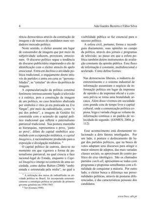 4 Ada Guedes Bezerra e Fábio Silva
rência democrática através da construção de
imagens e de marcas de candidatos num ver-
dadeiro mercado político.
Neste sentido, o eleitor assume um lugar
de consumidor de imagens que por meio da
subjetividade seduzem, provocam, emocio-
nam. O discurso político segue a tendência
do discurso publicitário impetrando o elo de
identiﬁcação com o eleitor através do apelo
emocional. Entra em declínio a atividade po-
lítica tradicional, o engajamento direto atra-
vés de partidos e entra em cena as “persona-
lidades”, as “estrelas” do show da política de
imagem.
A espetacularização da política constitui
fenômeno intrinsecamente ligado à televisão
e à estética, pois a construção da imagem
de um político, no caso brasileiro abalizada
por símbolos e ritos já era praticada na Era
Vargas5
, por meio da radiodifusão, como “o
pai dos pobres”, a imagem de Getúlio foi
construída com o acúmulo de capital polí-
tico tradicional que reﬂetia o paternalismo
patriarcal tradicional. Sua postura mantinha
as hierarquias, representava o povo, ‘junto
ao povo’, difere do capital simbólico acu-
mulado com a exposição midiática, o capital
Imagético, é racionalmente produzido para a
exposição e divulgação midiática. 6
O capital político de outrora, dava-se no
momento em que vigorava a forma de pa-
ternalismo patriarcal, na qual crescia a face
racional-legal do Estado, enquanto o Capi-
tal Imagético imerge no contexto de uma so-
ciedade, como deﬁne Rubim (2000) “ambi-
entada e estruturada pela mídia”, na qual a
5
A utilização dos meios de radiodifusão na ati-
vidade política no Brasil, foi incorporada sistemati-
camente a estratégia política no período de primeiro
governo getulista em 1930-1945.
6
Ver (Gomes,1998)
visibilidade pública se faz essencial para o
sucesso político.
A esfera civil, portanto, forma e reconﬁ-
gura diariamente, suas opiniões no campo
da política, através dos jornais e programas
de televisão; ao passo em que a esfera po-
lítica também detém instrumentos de avalia-
ção constante da opinião pública. Esse ﬂuxo
de informação é constante, multidirecional e
acelerado. Como deﬁne Gomes:
Nas democracias liberais, a indústria do
entretenimento e o sistema industrial de
informação assumiram o negócio da in-
formação política em lugar da imprensa
de opinião e da imprensa oﬁcial e a cen-
sura prévia se torna uma brutalidade ar-
caica. Além disso vivemos em sociedade
com grande cota de tempo livre e capital
cultural, onde a comunicação política co-
piosa, leiga e variada chega ao volume da
informação contínua e ao padrão de ve-
locidade do segundo. (GOMES, 2004, p.
112)
Esse acontecimento está diretamente re-
lacionado a dois fatores interligados. Por
um lado, à postura e deslocamento do lu-
gar dos partidos políticos, que na busca de
votos adaptam seus discursos para atingir o
maior número de adeptos, das mais variadas
classes sociais, se aproximam do centro po-
lítico do eixo ideológico. São os chamados
partidos catch-all, apresentam-se todos com
programas e propostas semelhantes com a ﬁ-
nalidade de conquistar a maioria. Por outro
lado, o eleitor busca a diferença nas perso-
nalidades políticas, através de posturas dife-
renciadas, e das características pessoais dos
candidatos.
www.bocc.ubi.pt
 