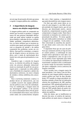 6 Ada Guedes Bezerra e Fábio Silva
em um jogo de persuasão eﬁciente que passa
a regular a imagem pública dos candidatos.
3 A importância da imagem
marca em eleições majoritárias
A imagem política pode ser comparada aos
rótulos que revestem os produtos, a imagem
marca de uma pretensa identidade diferen-
ciada que pode indicar tradição ou quebra
dessa tradição e indicador do novo; conﬁabi-
lidade; qualidade; competência administra-
tiva, ou outros atributos que se mostrem ne-
cessários para aquele personagem de acordo
com as pesquisas de opinião e da análise
conjuntural dos problemas sociais em evi-
dência. Seja qual for a estratégia, a composi-
ção da imagem torna-se um processo com-
plexo, pois o modo de representação deve
manter um certo grau de permanência e coe-
rência.
Entende-se aqui, o conceito de imagem
marca, no domínio da política de imagem,
como um processo planejado intencional-
mente na construção do perﬁl de um perso-
nagem posto a exposição na esfera pública
com a ﬁnalidade de conquistar a adesão dos
destinatários (eleitores), em meio à disputa
de sentidos e ofertas simbólicas dos concor-
rentes.
Para o marketing comercial, a marca e o
produto devem ser indissociáveis, por isso
o cuidado excessivo das equipes publicitá-
rias dos políticos com o risco de contradição.
Uma vez estabelecida, a imagem marca de
um “personagem” político, se faz necessá-
rio, uma re-alimentação desta a ﬁm de garan-
tir a continuidade desta marca, mas é preciso
contar ainda com acontecimentos inespera-
dos com o fator surpresa, o imponderável,
que pode desestabilizar uma imagem marca.
Um fator que pode causar danos ao su-
cesso de uma imagem é o ato falho do pró-
prio portador da imagem marca, que em seu
discurso, por determinado motivo, através
de palavras, comportamento ou gestos, pode
comprometer a imagem criada. Outro fator é
exatamente as mutações nos cenários de re-
presentação da política. Os temas agenda-
dos pela mídia podem neutralizar ou validar
a imagem de um candidato. Existe ainda o
fator relacionado às manobras dos oposito-
res que atuam como contra faces das ima-
gens marca.
É importante frisar que em casos de polí-
ticos que constroem carreira ao logo de anos
no cenário político, a conﬁrmação de uma
imagem marca apresenta-se mais apta a en-
frentar o imponderável, uma vez que as fa-
las do político ﬁcam registradas pela mídia
e os cenários de representação modiﬁcam-se
ocasionando o paradoxo entre a conﬁrmação
ao mesmo tempo da necessária transforma-
ção (para a adaptação a novos contextos) da
imagem construída.
Assim sucedeu com a imagem marca do
atual presidente, Luís Inácio Lula da Silva,
detentor de uma imagem pública atuante no
cenário político por mais de duas décadas,
desde 1975 quando se elegeu presidente sin-
dicalista, atuando a frente das reivindicações
salariais dos metalúrgicos de ABC paulista,
passando por 1989, quando pela primeira vez
concorreu ao cargo de presidência da repú-
blica até 2002 quando depois de quatro ten-
tativas sucessivas, ﬁnalmente elegeu-se pre-
sidente da república.
Além dos ideais, que se modiﬁcaram no
decorrer dos anos, os cenários de represen-
tação política em quais atuava a imagem de
www.bocc.ubi.pt
 