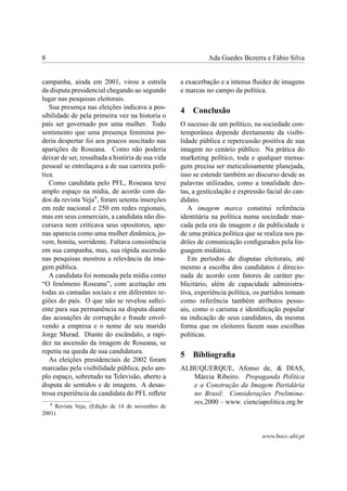 8 Ada Guedes Bezerra e Fábio Silva
campanha, ainda em 2001, virou a estrela
da disputa presidencial chegando ao segundo
lugar nas pesquisas eleitorais.
Sua presença nas eleições indicava a pos-
sibilidade de pela primeira vez na historia o
país ser governado por uma mulher. Todo
sentimento que uma presença feminina po-
deria despertar foi aos poucos suscitado nas
aparições de Roseana. Como não poderia
deixar de ser, ressaltada a história de sua vida
pessoal se entrelaçava a de sua carreira polí-
tica.
Como candidata pelo PFL, Roseana teve
amplo espaço na mídia, de acordo com da-
dos da revista Veja9
, foram setenta inserções
em rede nacional e 250 em redes regionais,
mas em seus comerciais, a candidata não dis-
cursava nem criticava seus opositores, ape-
nas aparecia como uma mulher dinâmica, jo-
vem, bonita, sorridente. Faltava consistência
em sua campanha, mas, sua rápida ascensão
nas pesquisas mostrou a relevância da ima-
gem pública.
A candidata foi nomeada pela mídia como
“O fenômeno Roseana”, com aceitação em
todas as camadas sociais e em diferentes re-
giões do país. O que não se revelou suﬁci-
ente para sua permanência na disputa diante
das acusações de corrupção e fraude envol-
vendo a empresa e o nome de seu marido
Jorge Murad. Diante do escândalo, a rapi-
dez na ascensão da imagem de Roseana, se
repetiu na queda de sua candidatura.
As eleições presidenciais de 2002 foram
marcadas pela visibilidade pública, pelo am-
plo espaço, sobretudo na Televisão, aberto a
disputa de sentidos e de imagens. A desas-
trosa experiência da candidata do PFL reﬂete
9
Revista Veja, (Edição de 14 de novembro de
2001)
a exacerbação e a intensa ﬂuidez de imagens
e marcas no campo da política.
4 Conclusão
O sucesso de um político, na sociedade con-
temporânea depende diretamente da visibi-
lidade pública e repercussão positiva de sua
imagem no cenário público. Na prática do
marketing político, toda e qualquer mensa-
gem precisa ser meticulosamente planejada,
isso se estende também ao discurso desde as
palavras utilizadas, como a tonalidade des-
tas, a gesticulação e expressão facial do can-
didato.
A imagem marca constitui referência
identitária na política numa sociedade mar-
cada pela era da imagem e da publicidade e
de uma prática política que se realiza nos pa-
drões de comunicação conﬁgurados pela lin-
guagem midiática.
Em períodos de disputas eleitorais, até
mesmo a escolha dos candidatos é direcio-
nada de acordo com fatores de caráter pu-
blicitário, além de capacidade administra-
tiva, experiência política, os partidos tomam
como referência também atributos pesso-
ais, como o carisma e identiﬁcação popular
na indicação de seus candidatos, da mesma
forma que os eleitores fazem suas escolhas
políticas.
5 Bibliograﬁa
ALBUQUERQUE, Afonso de, & DIAS,
Márcia Ribeiro. Propaganda Política
e a Construção da Imagem Partidária
no Brasil: Considerações Prelimina-
res,2000 – www. cienciapolitica.org.br
www.bocc.ubi.pt
 