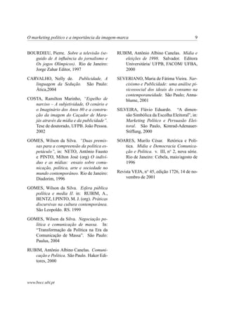 O marketing político e a importância da imagem-marca 9
BOURDIEU, Pierre. Sobre a televisão (se-
guido de A inﬂuência do jornalismo e
Os jogos Olímpicos). Rio de Janeiro:
Jorge Zahar Editor, 1997
CARVALHO, Nelly de. Publicidade, A
linguagem da Sedução. São Paulo:
Ática,2004
COSTA, Ramilton Marinho, “Espelho de
narciso – A subjetividade, O cenário e
o Imaginário dos Anos 80 e a constru-
ção da imagem do Caçador de Mara-
jás através da mídia e da publicidade”.
Tese de doutorado, UFPB. João Pessoa.
2002
GOMES, Wilson da Silva. “Duas premis-
sas para a compreensão da política es-
petáculo”, in: NETO, Antônio Fausto
e PINTO, Milton José (org) O indiví-
duo e as mídias: ensaio sobre comu-
nicação, política, arte e sociedade no
mundo contemporâneo. Rio de Janeiro:
Diadorim, 1996
GOMES, Wilson da Silva. Esfera pública
política e media II. in: RUBIM, A.,
BENTZ, I.PINTO, M. J. (org). Práticas
discursivas na cultura contemporânea.
São Leopoldo. RS. 1999
GOMES, Wilson da Silva. Negociação po-
lítica e comunicação de massa. In:
“Transformação da Política na Era da
Comunicação de Massa”. São Paulo:
Paulus, 2004
RUBIM, Antônio Albino Canelas. Comuni-
cação e Política. São Paulo. Haker Edi-
tores, 2000
RUBIM, Antônio Albino Canelas. Mídia e
eleições de 1998. Salvador. Editora
Universitária/ UFPB, FACOM/ UFBA,
2000
SEVERIANO, Maria de Fátima Vieira. Nar-
cisismo e Publicidade: uma análise pi-
sicossocial dos ideais do consumo na
contemporaneidade. São Paulo; Anna-
blume, 2001
SILVEIRA, Flávio Eduardo. “A dimen-
são Simbólica da Escolha Eleitoral”, in:
Marketing Político e Persuasão Elei-
toral. São Paulo, Konrad-Adenauer-
Stiffung, 2000
SOARES, Murilo César. Retórica e Polí-
tica. Mídia e Democracia Comunica-
ção e Política. v. III, no
2, nova série.
Rio de Janeiro: Cebela, maio/agosto de
1996
Revista VEJA, no
45, edição 1726, 14 de no-
vembro de 2001
www.bocc.ubi.pt
 