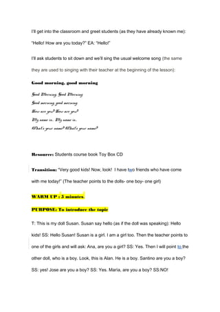 I’ll get into the classroom and greet students (as they have already known me):
“Hello! How are you today?” EA: “Hello!”
I’ll ask students to sit down and we’ll sing the usual welcome song (the same
they are used to singing with their teacher at the beginning of the lesson):
Good morning, good morning
Good Morning, Good Morning
Good morning, good morning.
How are you? How are you?
My name is… My name is…
What’s your name? What’s your name?
Resource: Students course book Toy Box CD
Transition: “Very good kids! Now, look! I have two friends who have come
with me today!” (The teacher points to the dolls- one boy- one girl)
WARM UP : 5 minutes.
PURPOSE: To introduce the topic
T: This is my doll Susan. Susan say hello (as if the doll was speaking): Hello
kids! SS: Hello Susan! Susan is a girl. I am a girl too. Then the teacher points to
one of the girls and will ask: Ana, are you a girl? SS: Yes. Then I will point to the
other doll, who is a boy. Look, this is Alan. He is a boy. Santino are you a boy?
SS: yes! Jose are you a boy? SS: Yes. Marìa, are you a boy? SS:NO!
 