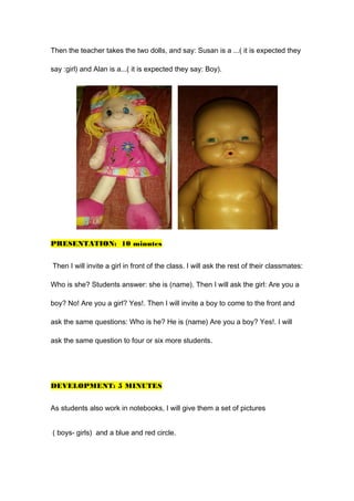 Then the teacher takes the two dolls, and say: Susan is a ...( it is expected they
say :girl) and Alan is a...( it is expected they say: Boy).
PRESENTATION: 10 minutes
Then I will invite a girl in front of the class. I will ask the rest of their classmates:
Who is she? Students answer: she is (name). Then I will ask the girl: Are you a
boy? No! Are you a girl? Yes!. Then I will invite a boy to come to the front and
ask the same questions: Who is he? He is (name) Are you a boy? Yes!. I will
ask the same question to four or six more students.
DEVELOPMENT: 5 MINUTES
As students also work in notebooks, I will give them a set of pictures
( boys- girls) and a blue and red circle.
 