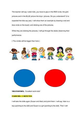 The teacher will say: Listen kids, you have to glue in the RED circle, the girls`
pictures and in the BLUE picture the boys` pictures. Do you understand? (it is
expected the kids say yes). I will show them an example by drawing a red and
blue circle on the board, and sticking one of the pictures.
While they are sticking the pictures, I will go through the desks observing their
performance.
( The circles will be bigger than here )
TRANSITION: Excellent work kids!
CLOSURE: 5 MINUTES
I will take the dolls again (Susan and Alan) and point them. I will say: Alan is a
boy (pointing to the doll) and Susan is a girl (pointing to the doll). Then I will
 
