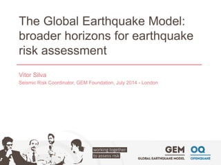 The Global Earthquake Model: broader horizons for earthquake risk assessment 
Vitor Silva 
Seismic Risk Coordinator, GEM Foundation, July 2014 -London  