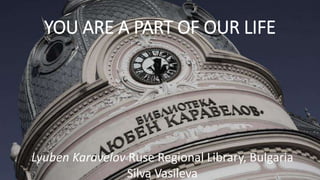 YOU ARE A PART OF OUR LIFE
Lyuben Karavelov Ruse Regional Library, Bulgaria
Silva Vasileva
 