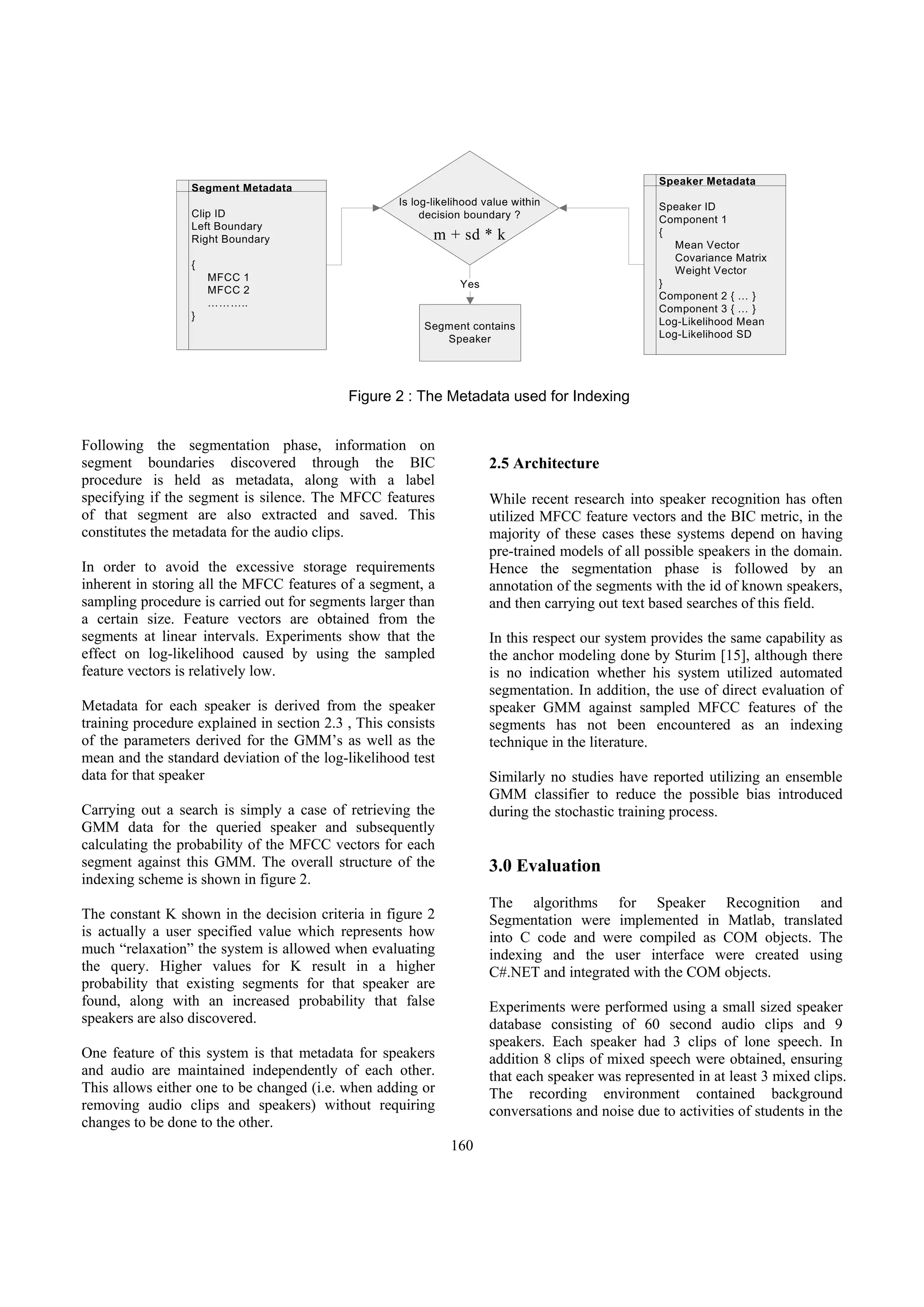 Speaker Metadata
                  Segment Metadata
                                                    Is log-likelihood value within                 Speaker ID
                  Clip ID                                decision boundary ?                       Component 1
                  Left Boundary
                                                           m + sd * k                              {
                  Right Boundary
                                                                                                      Mean Vector
                                                                                                      Covariance Matrix
                  {
                                                                                                      Weight Vector
                      MFCC 1
                                                                 Yes                               }
                      MFCC 2
                                                                                                   Component 2 { … }
                      ………..
                                                                                                   Component 3 { … }
                  }
                                                         Segment contains                          Log-Likelihood Mean
                                                            Speaker                                Log-Likelihood SD




                                            Figure 2 : The Metadata used for Indexing


Following the segmentation phase, information on
segment boundaries discovered through the BIC                          2.5 Architecture
procedure is held as metadata, along with a label
specifying if the segment is silence. The MFCC features                While recent research into speaker recognition has often
of that segment are also extracted and saved. This                     utilized MFCC feature vectors and the BIC metric, in the
constitutes the metadata for the audio clips.                          majority of these cases these systems depend on having
                                                                       pre-trained models of all possible speakers in the domain.
In order to avoid the excessive storage requirements                   Hence the segmentation phase is followed by an
inherent in storing all the MFCC features of a segment, a              annotation of the segments with the id of known speakers,
sampling procedure is carried out for segments larger than             and then carrying out text based searches of this field.
a certain size. Feature vectors are obtained from the
segments at linear intervals. Experiments show that the                In this respect our system provides the same capability as
effect on log-likelihood caused by using the sampled                   the anchor modeling done by Sturim [15], although there
feature vectors is relatively low.                                     is no indication whether his system utilized automated
                                                                       segmentation. In addition, the use of direct evaluation of
Metadata for each speaker is derived from the speaker                  speaker GMM against sampled MFCC features of the
training procedure explained in section 2.3 , This consists            segments has not been encountered as an indexing
of the parameters derived for the GMM’s as well as the                 technique in the literature.
mean and the standard deviation of the log-likelihood test
data for that speaker                                                  Similarly no studies have reported utilizing an ensemble
                                                                       GMM classifier to reduce the possible bias introduced
Carrying out a search is simply a case of retrieving the               during the stochastic training process.
GMM data for the queried speaker and subsequently
calculating the probability of the MFCC vectors for each
segment against this GMM. The overall structure of the                 3.0 Evaluation
indexing scheme is shown in figure 2.
                                                                       The algorithms for Speaker Recognition and
The constant K shown in the decision criteria in figure 2              Segmentation were implemented in Matlab, translated
is actually a user specified value which represents how                into C code and were compiled as COM objects. The
much “relaxation” the system is allowed when evaluating                indexing and the user interface were created using
the query. Higher values for K result in a higher                      C#.NET and integrated with the COM objects.
probability that existing segments for that speaker are
found, along with an increased probability that false                  Experiments were performed using a small sized speaker
speakers are also discovered.                                          database consisting of 60 second audio clips and 9
                                                                       speakers. Each speaker had 3 clips of lone speech. In
One feature of this system is that metadata for speakers               addition 8 clips of mixed speech were obtained, ensuring
and audio are maintained independently of each other.                  that each speaker was represented in at least 3 mixed clips.
This allows either one to be changed (i.e. when adding or              The recording environment contained background
removing audio clips and speakers) without requiring                   conversations and noise due to activities of students in the
changes to be done to the other.
                                                              160
 