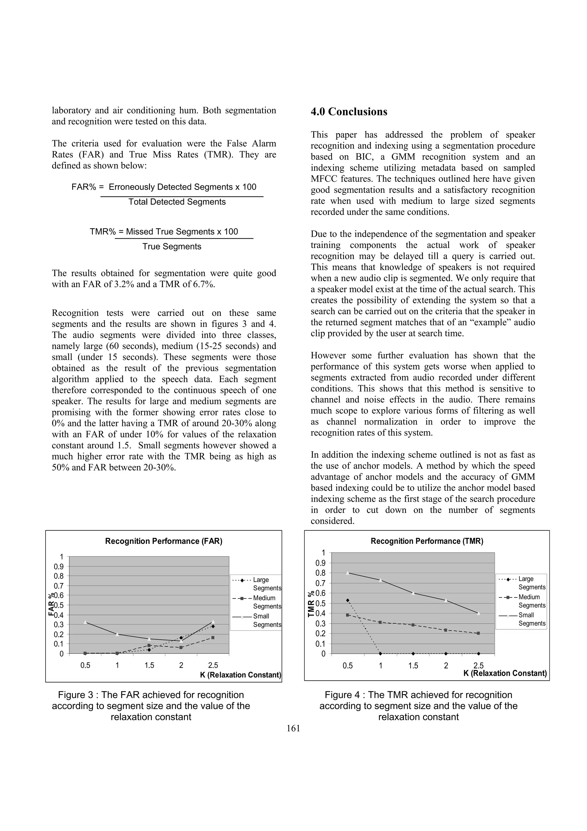 laboratory and air conditioning hum. Both segmentation                 4.0 Conclusions
  and recognition were tested on this data.
                                                                         This paper has addressed the problem of speaker
  The criteria used for evaluation were the False Alarm                  recognition and indexing using a segmentation procedure
  Rates (FAR) and True Miss Rates (TMR). They are                        based on BIC, a GMM recognition system and an
  defined as shown below:                                                indexing scheme utilizing metadata based on sampled
                                                                         MFCC features. The techniques outlined here have given
         FAR% = Erroneously Detected Segments x 100                      good segmentation results and a satisfactory recognition
                       Total Detected Segments                           rate when used with medium to large sized segments
                                                                         recorded under the same conditions.

             TMR% = Missed True Segments x 100                           Due to the independence of the segmentation and speaker
                          True Segments                                  training components the actual work of speaker
                                                                         recognition may be delayed till a query is carried out.
                                                                         This means that knowledge of speakers is not required
  The results obtained for segmentation were quite good
                                                                         when a new audio clip is segmented. We only require that
  with an FAR of 3.2% and a TMR of 6.7%.
                                                                         a speaker model exist at the time of the actual search. This
                                                                         creates the possibility of extending the system so that a
  Recognition tests were carried out on these same                       search can be carried out on the criteria that the speaker in
  segments and the results are shown in figures 3 and 4.                 the returned segment matches that of an “example” audio
  The audio segments were divided into three classes,                    clip provided by the user at search time.
  namely large (60 seconds), medium (15-25 seconds) and
  small (under 15 seconds). These segments were those                    However some further evaluation has shown that the
  obtained as the result of the previous segmentation                    performance of this system gets worse when applied to
  algorithm applied to the speech data. Each segment                     segments extracted from audio recorded under different
  therefore corresponded to the continuous speech of one                 conditions. This shows that this method is sensitive to
  speaker. The results for large and medium segments are                 channel and noise effects in the audio. There remains
  promising with the former showing error rates close to                 much scope to explore various forms of filtering as well
  0% and the latter having a TMR of around 20-30% along                  as channel normalization in order to improve the
  with an FAR of under 10% for values of the relaxation                  recognition rates of this system.
  constant around 1.5. Small segments however showed a
  much higher error rate with the TMR being as high as                   In addition the indexing scheme outlined is not as fast as
  50% and FAR between 20-30%.                                            the use of anchor models. A method by which the speed
                                                                         advantage of anchor models and the accuracy of GMM
                                                                         based indexing could be to utilize the anchor model based
                                                                         indexing scheme as the first stage of the search procedure
                                                                         in order to cut down on the number of segments
                                                                         considered.

                 Recognition Performance (FAR)                                             Recognition Performance (TMR)
     1
                                                                              1
   0.9                                                                      0.9
   0.8                                                                      0.8
                                                       Large                                                                     Large
   0.7                                                                      0.7                                                  Segments
                                                       Segments
                                                                            0.6
                                                                        TMR %




   0.6
FAR %




                                                       Medium                                                                    Medium
   0.5                                                 Segments             0.5                                                  Segments
   0.4                                                 Small                0.4                                                  Small
   0.3                                                 Segments             0.3                                                  Segments
   0.2                                                                      0.2
   0.1                                                                      0.1
     0                                                                        0
           0.5     1      1.5      2      2.5                                        0.5     1      1.5      2       2.5
                                        K (Relaxation Constant)                                                   K (Relaxation Constant)

   Figure 3 : The FAR achieved for recognition                                   Figure 4 : The TMR achieved for recognition
  according to segment size and the value of the                                according to segment size and the value of the
                relaxation constant                                                           relaxation constant
                                                                  161
 