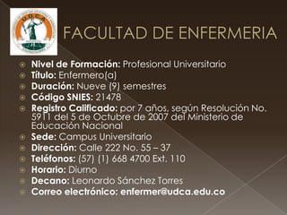  Nivel de Formación: Profesional Universitario
 Título: Enfermero(a)
 Duración: Nueve (9) semestres
 Código SNIES: 21478
 Registro Calificado: por 7 años, según Resolución No.
5911 del 5 de Octubre de 2007 del Ministerio de
Educación Nacional
 Sede: Campus Universitario
 Dirección: Calle 222 No. 55 – 37
 Teléfonos: (57) (1) 668 4700 Ext. 110
 Horario: Diurno
 Decano: Leonardo Sánchez Torres
 Correo electrónico: enfermer@udca.edu.co
 