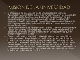  El programa de enfermería de la Universidad de Ciencias
Aplicadas y Ambientales U.D.C.A se fundamenta en los postulados
de la Educación Superior, que buscan la cualificación de sus
ciudadanos para que alcancen un alto grado de desarrollo
personal a través del logro de competencias profesionales que le
permitan mejorar sus condiciones de vida y a la vez propicien el
desarrollo del país.
 Tiene como marco de referencia el Sistema General de Seguridad
Social, por cuanto sus egresados formaran parte importante del
colectivo que hará posible la realización de las políticas que al
respecto genere el Estado.
 Como parte integrante de la Universidad es su responsabilidad
participar en el desarrollo de las políticas y planes relacionadas
con la docencia, la investigación y la extensión, orientadas a la
formación de profesionales de enfermería, comprometidos con el
Desarrollo Humano Sostenible y la resolución de situaciones de
salud del individuo, familia, comunidad y colectivos, que son de su
competencia profesional, bajo criterios de responsabilidad ética,
honestidad y sensibilidad social.
 
