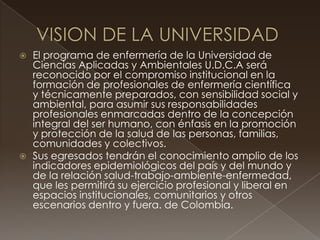  El programa de enfermería de la Universidad de
Ciencias Aplicadas y Ambientales U.D.C.A será
reconocido por el compromiso institucional en la
formación de profesionales de enfermería científica
y técnicamente preparados, con sensibilidad social y
ambiental, para asumir sus responsabilidades
profesionales enmarcadas dentro de la concepción
integral del ser humano, con énfasis en la promoción
y protección de la salud de las personas, familias,
comunidades y colectivos.
 Sus egresados tendrán el conocimiento amplio de los
indicadores epidemiológicos del país y del mundo y
de la relación salud-trabajo-ambiente-enfermedad,
que les permitirá su ejercicio profesional y liberal en
espacios institucionales, comunitarios y otros
escenarios dentro y fuera. de Colombia.
 