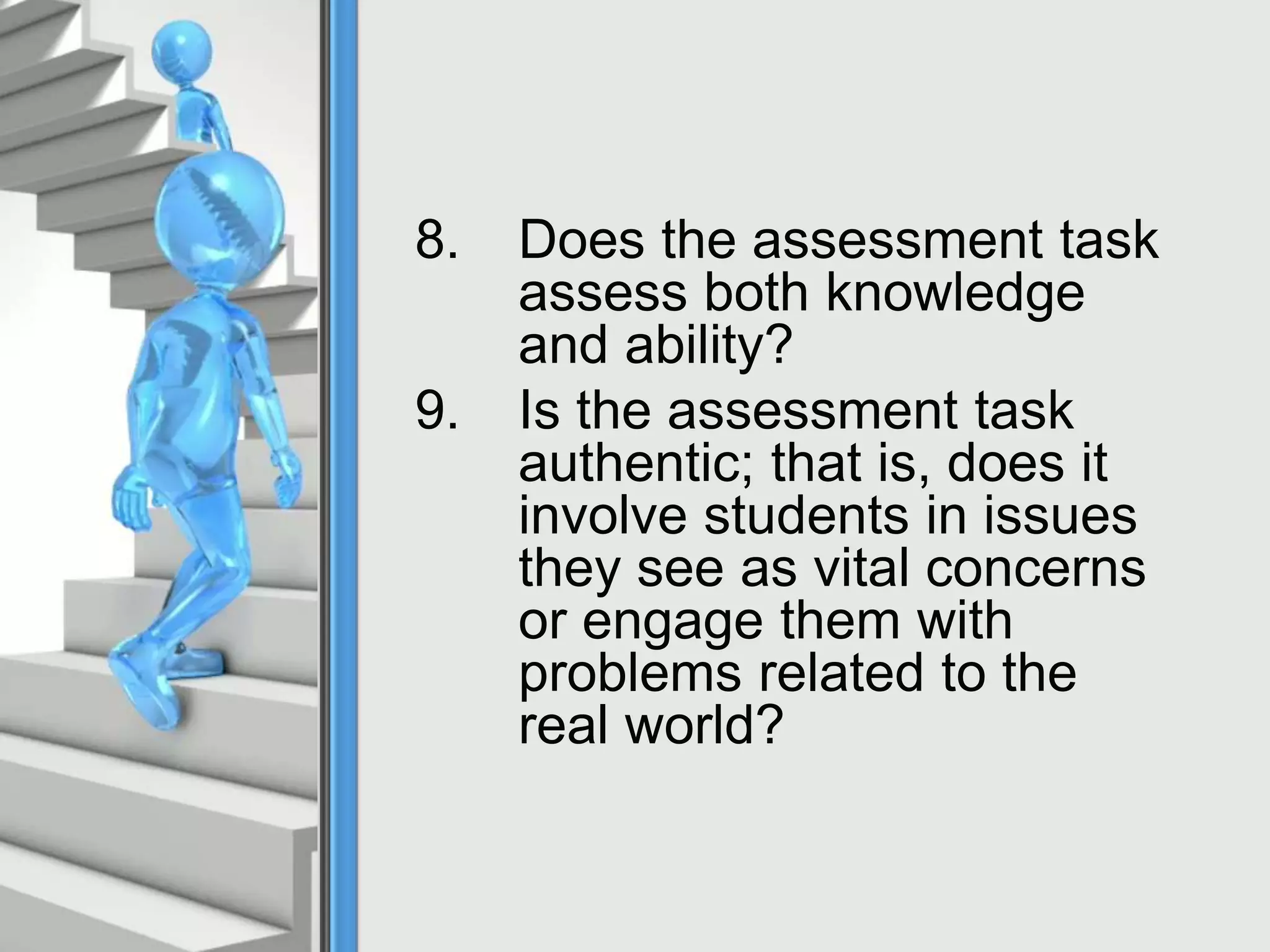 8. Does the assessment task
assess both knowledge
and ability?
9. Is the assessment task
authentic; that is, does it
involve students in issues
they see as vital concerns
or engage them with
problems related to the
real world?
 