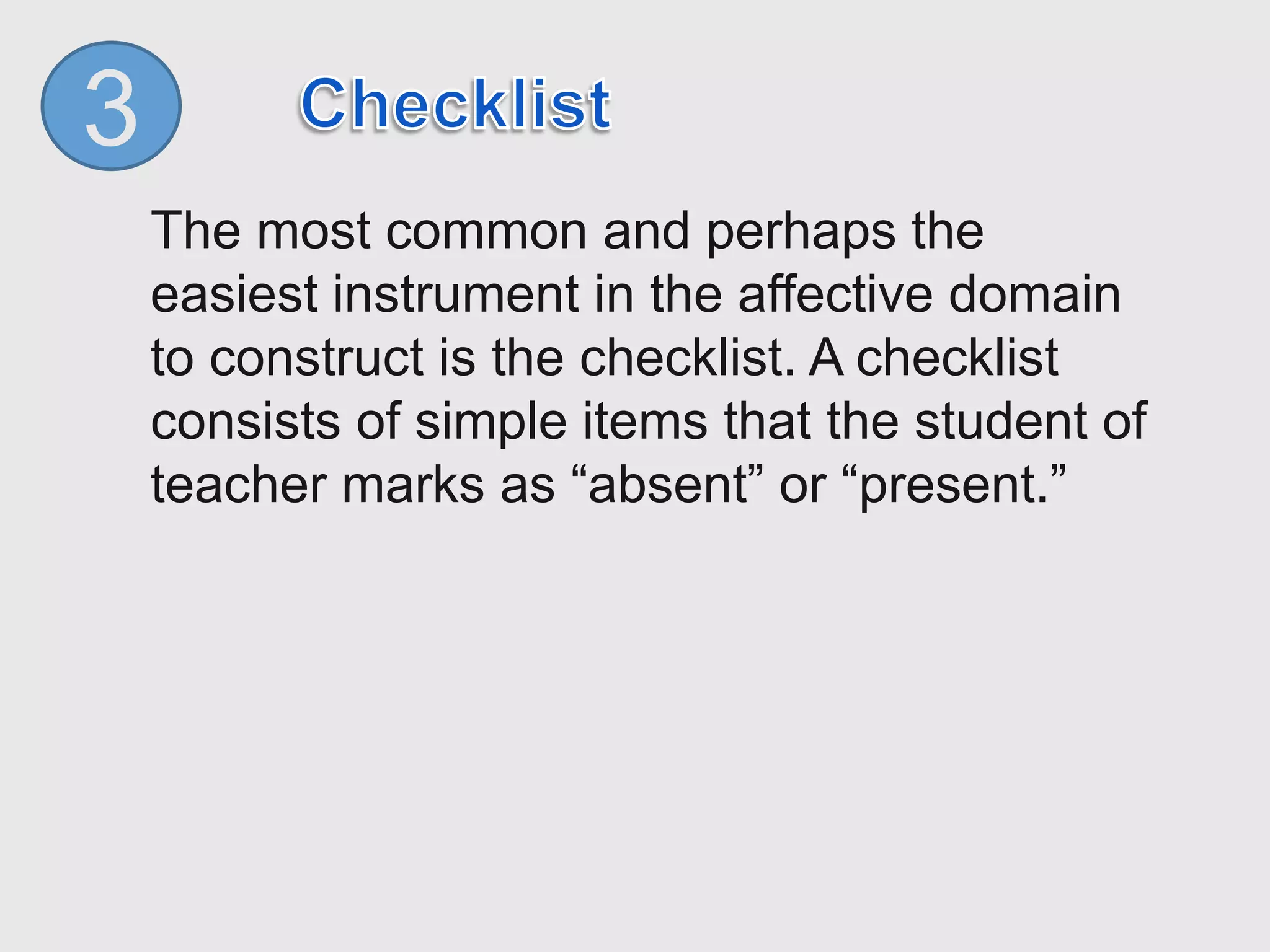 3
The most common and perhaps the
easiest instrument in the affective domain
to construct is the checklist. A checklist
consists of simple items that the student of
teacher marks as “absent” or “present.”
 