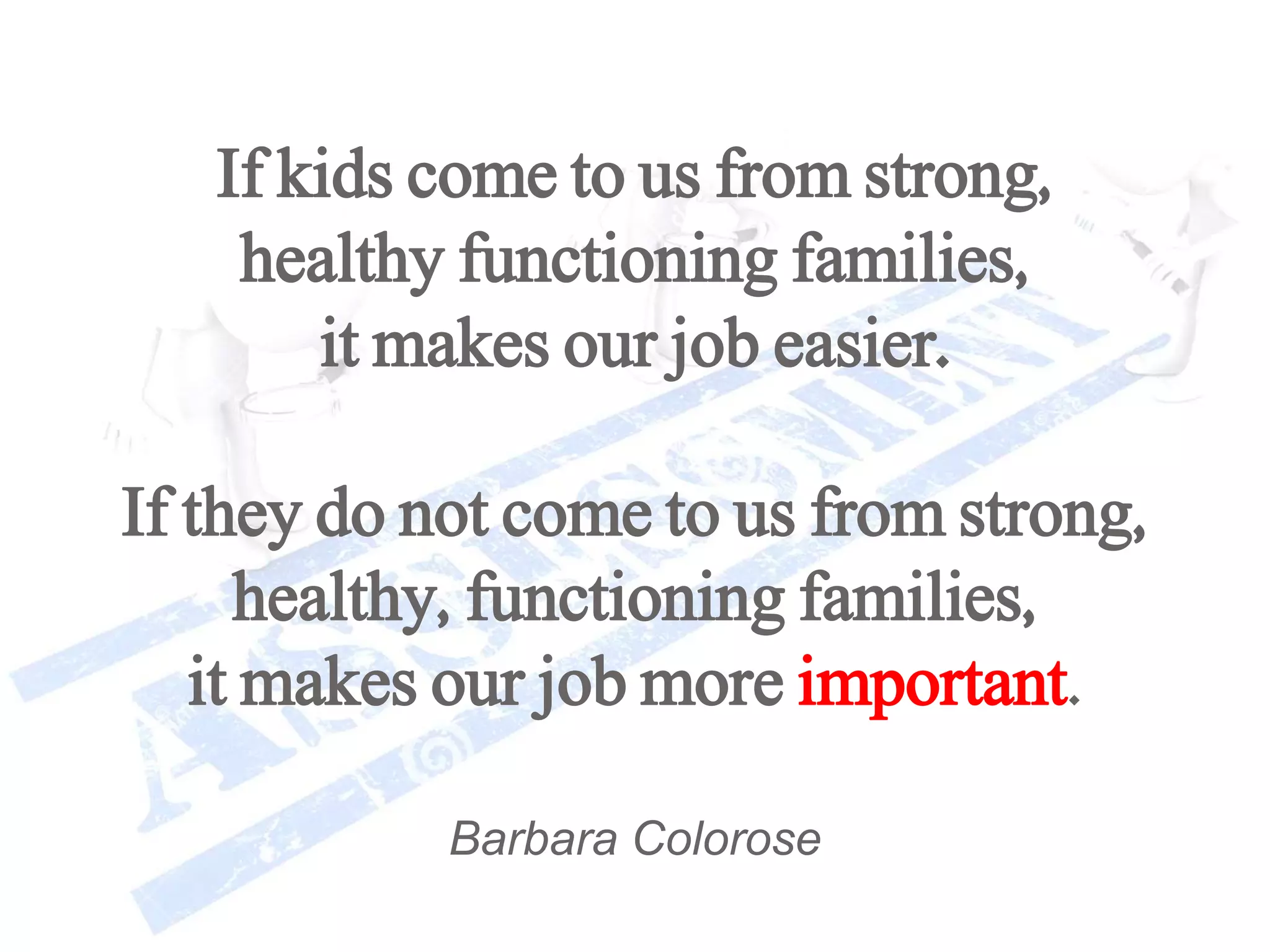 If kids come to us from strong,
healthy functioning families,
it makes our job easier.
If they do not come to us from strong,
healthy, functioning families,
it makes our job more important.
Barbara Colorose
 