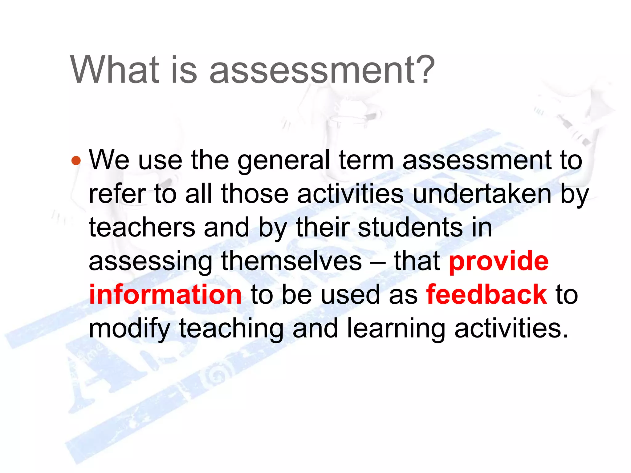 What is assessment?
 We use the general term assessment to
refer to all those activities undertaken by
teachers and by their students in
assessing themselves – that provide
information to be used as feedback to
modify teaching and learning activities.
 