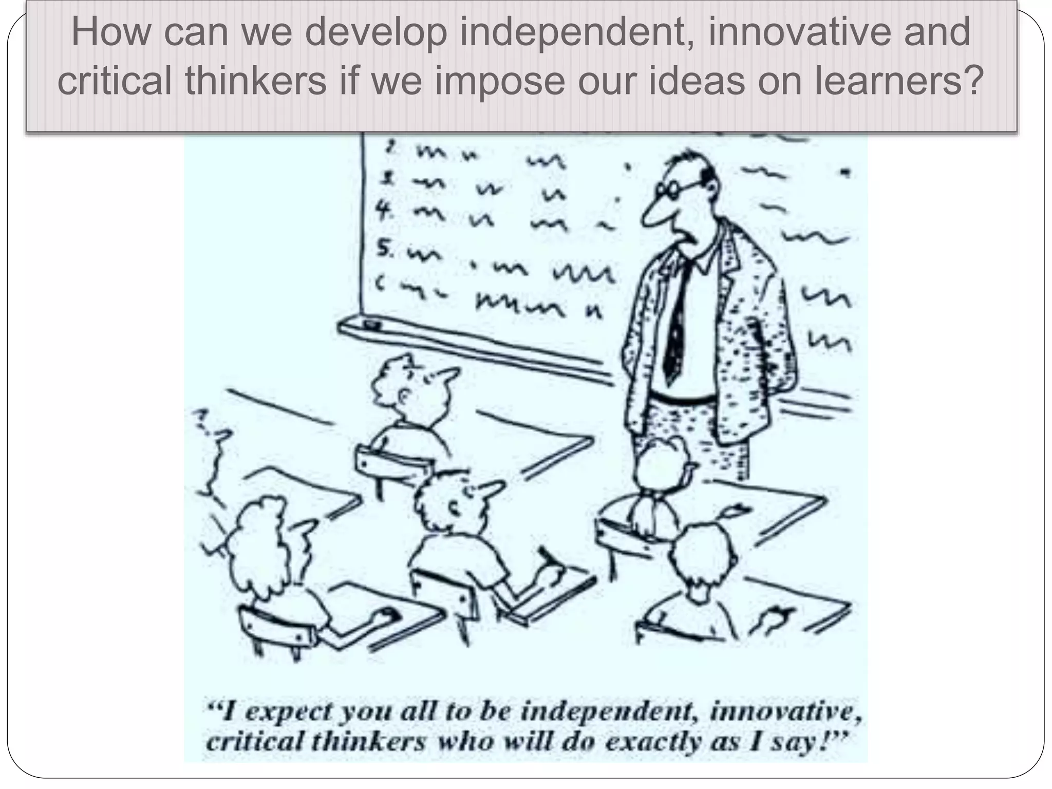 How can we develop independent, innovative and
critical thinkers if we impose our ideas on learners?
 