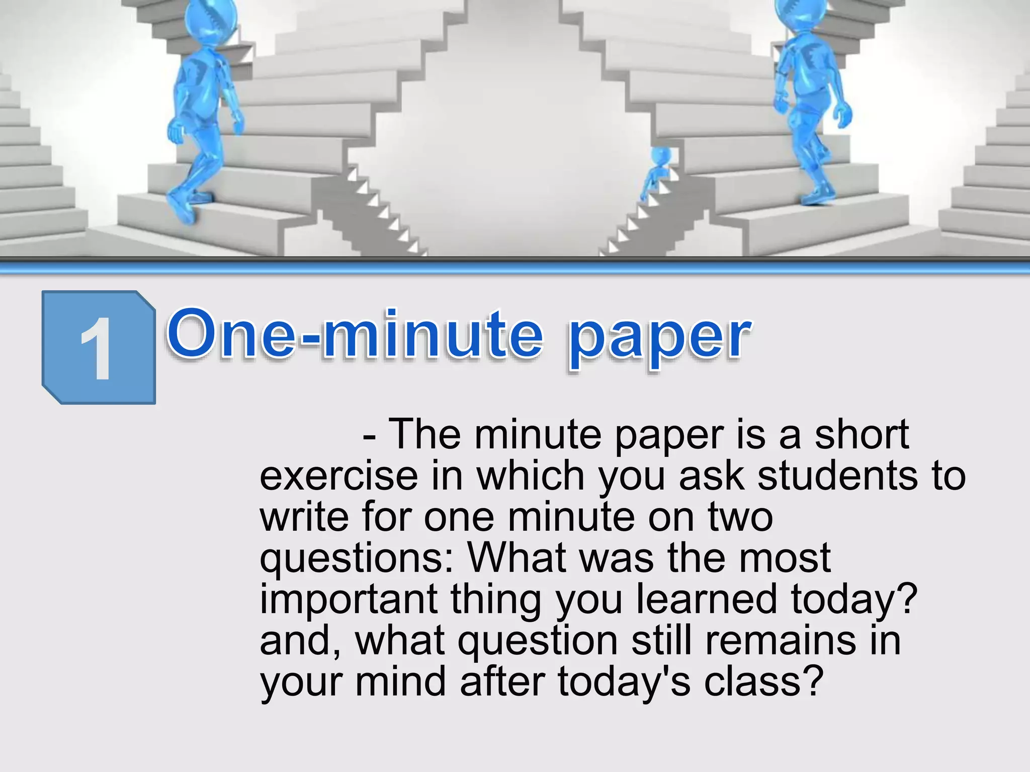 - The minute paper is a short
exercise in which you ask students to
write for one minute on two
questions: What was the most
important thing you learned today?
and, what question still remains in
your mind after today's class?
1
 