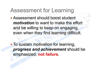 Assessment for Learning
 Assessment should boost student
motivation to want to make the effort
and be willing to keep on engaging,
even when they find learning difficult.
 To sustain motivation for learning,
progress and achievement should be
emphasized, not failure.
 
