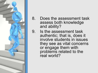 8. Does the assessment task
assess both knowledge
and ability?
9. Is the assessment task
authentic; that is, does it
involve students in issues
they see as vital concerns
or engage them with
problems related to the
real world?
 