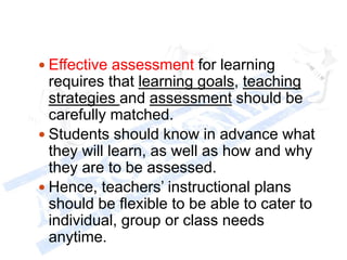  Effective assessment for learning
requires that learning goals, teaching
strategies and assessment should be
carefully matched.
 Students should know in advance what
they will learn, as well as how and why
they are to be assessed.
 Hence, teachers’ instructional plans
should be flexible to be able to cater to
individual, group or class needs
anytime.
 