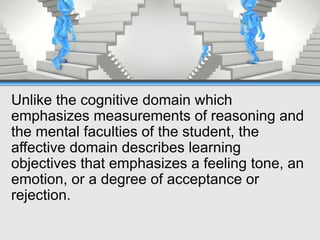 Unlike the cognitive domain which
emphasizes measurements of reasoning and
the mental faculties of the student, the
affective domain describes learning
objectives that emphasizes a feeling tone, an
emotion, or a degree of acceptance or
rejection.
 