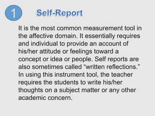 1
It is the most common measurement tool in
the affective domain. It essentially requires
and individual to provide an account of
his/her attitude or feelings toward a
concept or idea or people. Self reports are
also sometimes called “written reflections.”
In using this instrument tool, the teacher
requires the students to write his/her
thoughts on a subject matter or any other
academic concern.
 