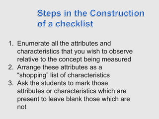 1. Enumerate all the attributes and
characteristics that you wish to observe
relative to the concept being measured
2. Arrange these attributes as a
“shopping” list of characteristics
3. Ask the students to mark those
attributes or characteristics which are
present to leave blank those which are
not
 