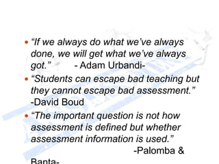  “If we always do what we’ve always
done, we will get what we’ve always
got.” - Adam Urbandi-
 “Students can escape bad teaching but
they cannot escape bad assessment.”
-David Boud
 “The important question is not how
assessment is defined but whether
assessment information is used.”
-Palomba &
 