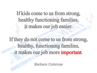 If kids come to us from strong,
healthy functioning families,
it makes our job easier.
If they do not come to us from strong,
healthy, functioning families,
it makes our job more important.
Barbara Colorose
 