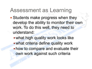Assessment as Learning
 Students make progress when they
develop the ability to monitor their own
work. To do this well, they need to
understand:
what high quality work looks like
what criteria define quality work
how to compare and evaluate their
own work against such criteria
 