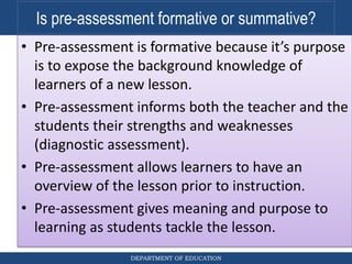 DEPARTMENT OF EDUCATION
Is pre-assessment formative or summative?
• Pre-assessment is formative because it’s purpose
is to expose the background knowledge of
learners of a new lesson.
• Pre-assessment informs both the teacher and the
students their strengths and weaknesses
(diagnostic assessment).
• Pre-assessment allows learners to have an
overview of the lesson prior to instruction.
• Pre-assessment gives meaning and purpose to
learning as students tackle the lesson.
 