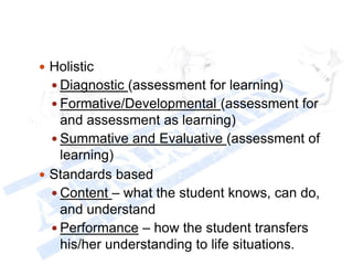  Holistic
 Diagnostic (assessment for learning)
 Formative/Developmental (assessment for
and assessment as learning)
 Summative and Evaluative (assessment of
learning)
 Standards based
 Content – what the student knows, can do,
and understand
 Performance – how the student transfers
his/her understanding to life situations.
 