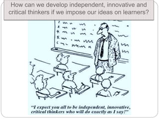 How can we develop independent, innovative and
critical thinkers if we impose our ideas on learners?
 