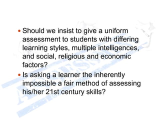  Should we insist to give a uniform
assessment to students with differing
learning styles, multiple intelligences,
and social, religious and economic
factors?
 Is asking a learner the inherently
impossible a fair method of assessing
his/her 21st century skills?
 