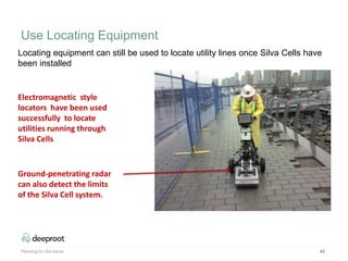 43
Electromagnetic style
locators have been used
successfully to locate
utilities running through
Silva Cells
Ground-penetrating radar
can also detect the limits
of the Silva Cell system.
Locating equipment can still be used to locate utility lines once Silva Cells have
been installed
Planning for the future
Use Locating Equipment
 