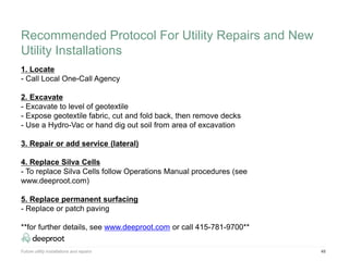 Future utility installations and repairs 48
1. Locate
- Call Local One-Call Agency
2. Excavate
- Excavate to level of geotextile
- Expose geotextile fabric, cut and fold back, then remove decks
- Use a Hydro-Vac or hand dig out soil from area of excavation
3. Repair or add service (lateral)
4. Replace Silva Cells
- To replace Silva Cells follow Operations Manual procedures (see
www.deeproot.com)
5. Replace permanent surfacing
- Replace or patch paving
**for further details, see www.deeproot.com or call 415-781-9700**
Recommended Protocol For Utility Repairs and New
Utility Installations
 